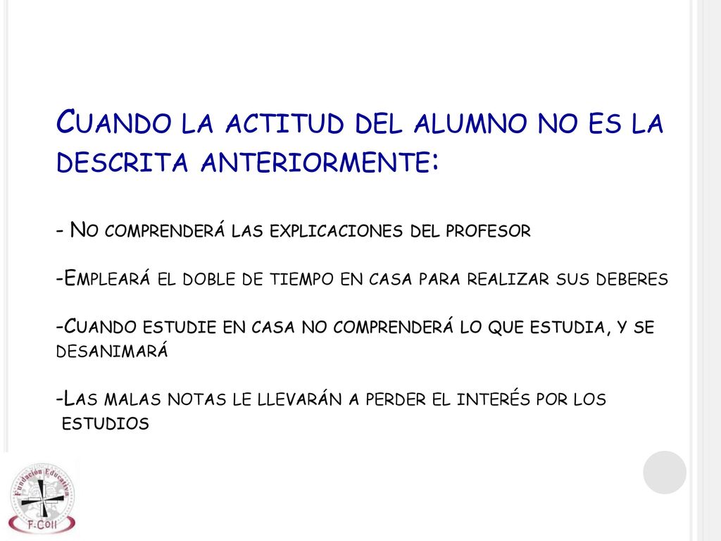 Cuando la actitud del alumno no es la descrita anteriormente: - No comprenderá las explicaciones del profesor -Empleará el doble de tiempo en casa para realizar sus deberes -Cuando estudie en casa no comprenderá lo que estudia, y se desanimará -Las malas notas le llevarán a perder el interés por los estudios