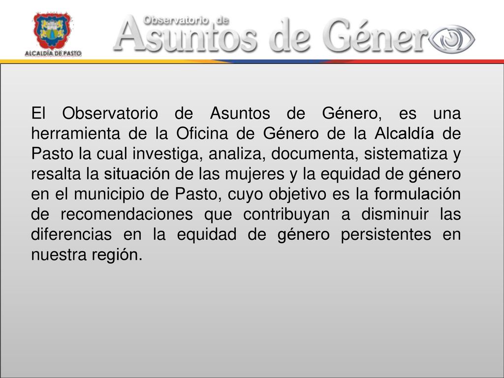 El Observatorio de Asuntos de Género, es una herramienta de la Oficina de Género de la Alcaldía de Pasto la cual investiga, analiza, documenta, sistematiza y resalta la situación de las mujeres y la equidad de género en el municipio de Pasto, cuyo objetivo es la formulación de recomendaciones que contribuyan a disminuir las diferencias en la equidad de género persistentes en nuestra región.