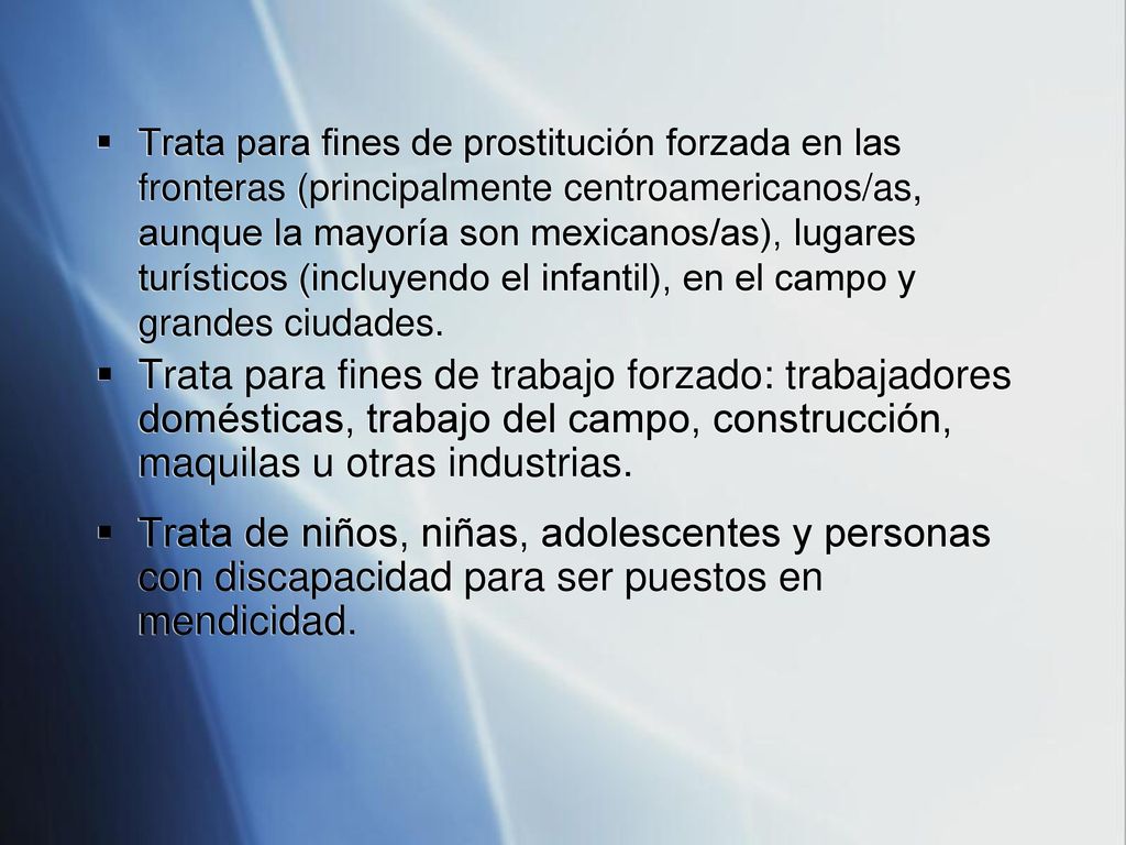 Trata para fines de prostitución forzada en las fronteras (principalmente centroamericanos/as, aunque la mayoría son mexicanos/as), lugares turísticos (incluyendo el infantil), en el campo y grandes ciudades.