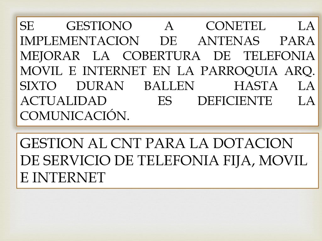 SE GESTIONO A CONETEL LA IMPLEMENTACION DE ANTENAS PARA MEJORAR LA COBERTURA DE TELEFONIA MOVIL E INTERNET EN LA PARROQUIA ARQ. SIXTO DURAN BALLEN HASTA LA ACTUALIDAD ES DEFICIENTE LA COMUNICACIÓN.