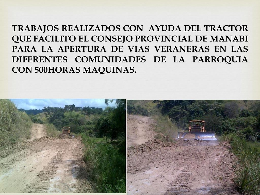 TRABAJOS REALIZADOS CON AYUDA DEL TRACTOR QUE FACILITO EL CONSEJO PROVINCIAL DE MANABI PARA LA APERTURA DE VIAS VERANERAS EN LAS DIFERENTES COMUNIDADES DE LA PARROQUIA CON 500HORAS MAQUINAS.
