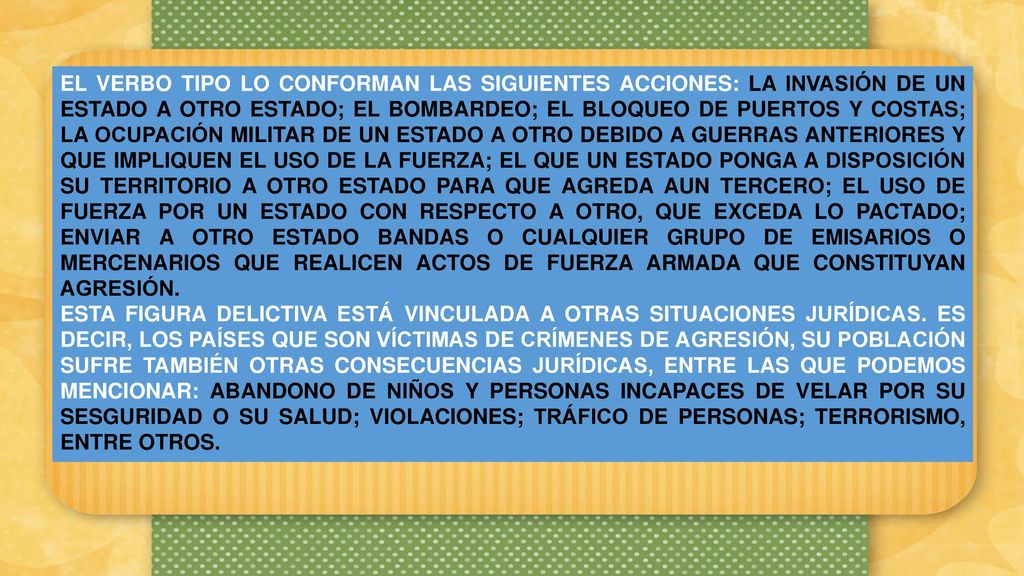 EL VERBO TIPO LO CONFORMAN LAS SIGUIENTES ACCIONES: LA INVASIÓN DE UN ESTADO A OTRO ESTADO; EL BOMBARDEO; EL BLOQUEO DE PUERTOS Y COSTAS; LA OCUPACIÓN MILITAR DE UN ESTADO A OTRO DEBIDO A GUERRAS ANTERIORES Y QUE IMPLIQUEN EL USO DE LA FUERZA; EL QUE UN ESTADO PONGA A DISPOSICIÓN SU TERRITORIO A OTRO ESTADO PARA QUE AGREDA AUN TERCERO; EL USO DE FUERZA POR UN ESTADO CON RESPECTO A OTRO, QUE EXCEDA LO PACTADO; ENVIAR A OTRO ESTADO BANDAS O CUALQUIER GRUPO DE EMISARIOS O MERCENARIOS QUE REALICEN ACTOS DE FUERZA ARMADA QUE CONSTITUYAN AGRESIÓN.