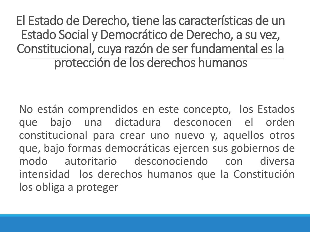 El Estado de Derecho, tiene las características de un Estado Social y Democrático de Derecho, a su vez, Constitucional, cuya razón de ser fundamental es la protección de los derechos humanos