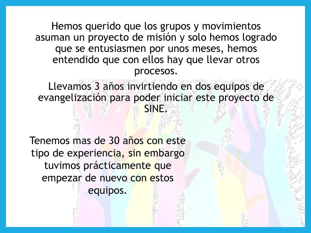 Hemos querido que los grupos y movimientos asuman un proyecto de misión y solo hemos logrado que se entusiasmen por unos meses, hemos entendido que con ellos hay que llevar otros procesos. Llevamos 3 años invirtiendo en dos equipos de evangelización para poder iniciar este proyecto de SINE.