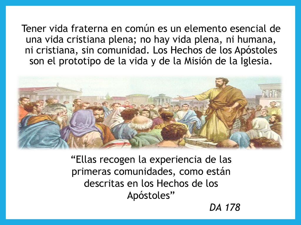 Tener vida fraterna en común es un elemento esencial de una vida cristiana plena; no hay vida plena, ni humana, ni cristiana, sin comunidad. Los Hechos de los Apóstoles son el prototipo de la vida y de la Misión de la Iglesia.