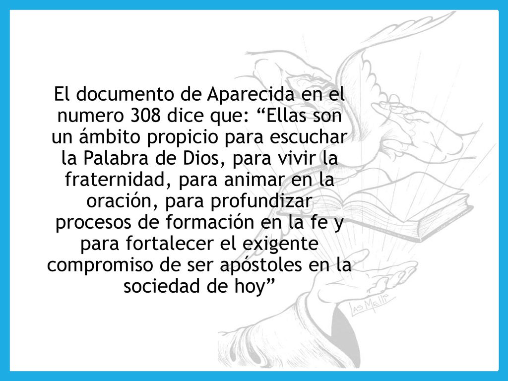 El documento de Aparecida en el numero 308 dice que: Ellas son un ámbito propicio para escuchar la Palabra de Dios, para vivir la fraternidad, para animar en la oración, para profundizar procesos de formación en la fe y para fortalecer el exigente compromiso de ser apóstoles en la sociedad de hoy