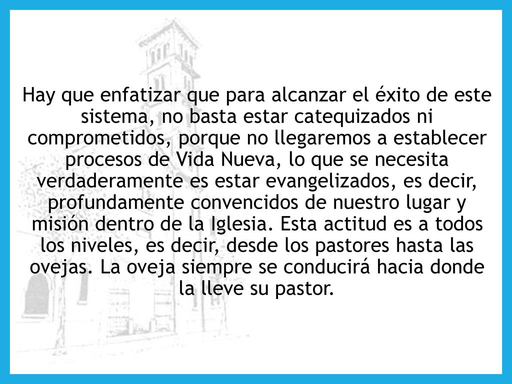 Hay que enfatizar que para alcanzar el éxito de este sistema, no basta estar catequizados ni comprometidos, porque no llegaremos a establecer procesos de Vida Nueva, lo que se necesita verdaderamente es estar evangelizados, es decir, profundamente convencidos de nuestro lugar y misión dentro de la Iglesia.