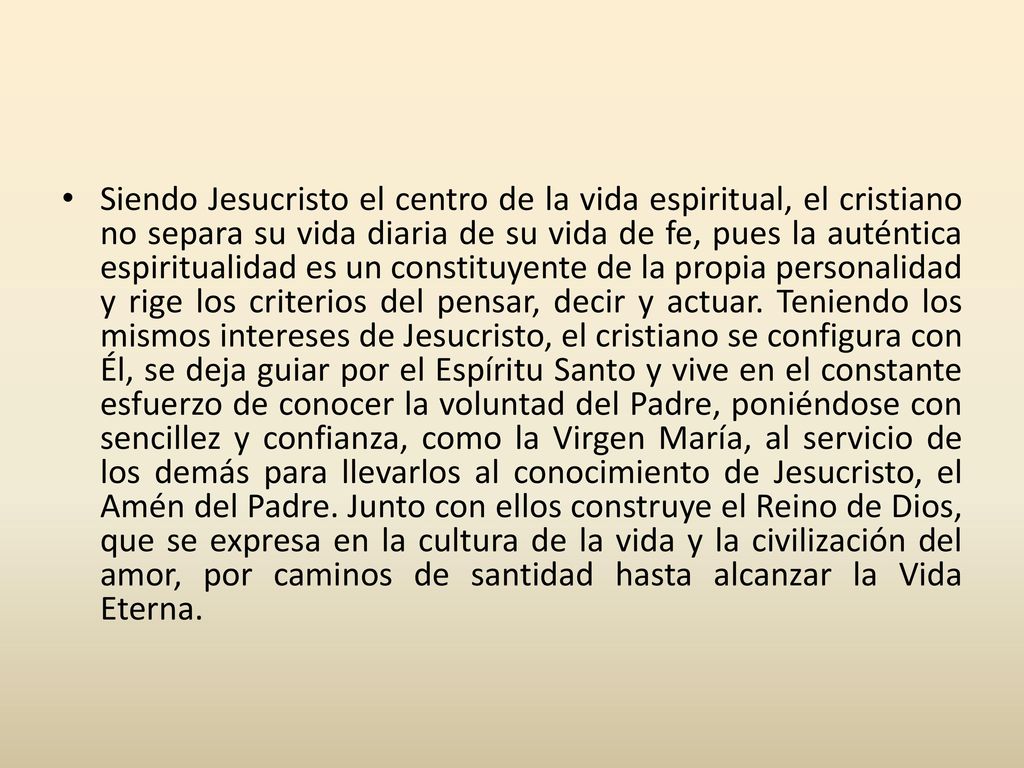 Siendo Jesucristo el centro de la vida espiritual, el cristiano no separa su vida diaria de su vida de fe, pues la auténtica espiritualidad es un constituyente de la propia personalidad y rige los criterios del pensar, decir y actuar.