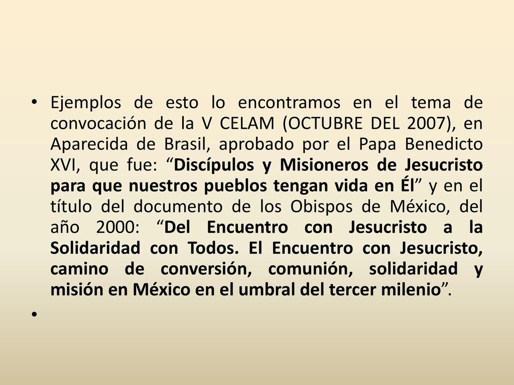 Ejemplos de esto lo encontramos en el tema de convocación de la V CELAM (OCTUBRE DEL 2007), en Aparecida de Brasil, aprobado por el Papa Benedicto XVI, que fue: Discípulos y Misioneros de Jesucristo para que nuestros pueblos tengan vida en Él y en el título del documento de los Obispos de México, del año 2000: Del Encuentro con Jesucristo a la Solidaridad con Todos. El Encuentro con Jesucristo, camino de conversión, comunión, solidaridad y misión en México en el umbral del tercer milenio .