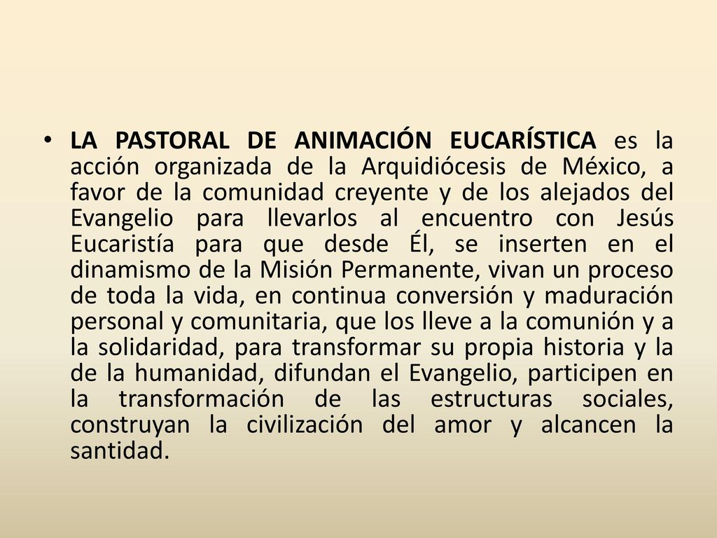 LA PASTORAL DE ANIMACIÓN EUCARÍSTICA es la acción organizada de la Arquidiócesis de México, a favor de la comunidad creyente y de los alejados del Evangelio para llevarlos al encuentro con Jesús Eucaristía para que desde Él, se inserten en el dinamismo de la Misión Permanente, vivan un proceso de toda la vida, en continua conversión y maduración personal y comunitaria, que los lleve a la comunión y a la solidaridad, para transformar su propia historia y la de la humanidad, difundan el Evangelio, participen en la transformación de las estructuras sociales, construyan la civilización del amor y alcancen la santidad.