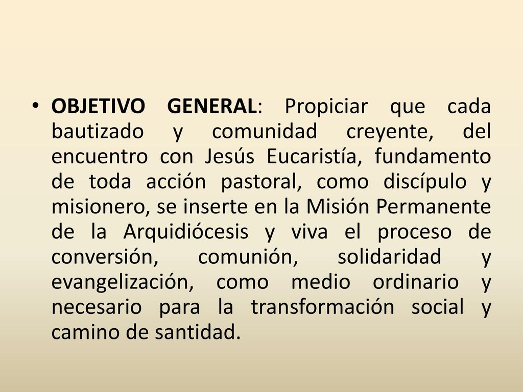 OBJETIVO GENERAL: Propiciar que cada bautizado y comunidad creyente, del encuentro con Jesús Eucaristía, fundamento de toda acción pastoral, como discípulo y misionero, se inserte en la Misión Permanente de la Arquidiócesis y viva el proceso de conversión, comunión, solidaridad y evangelización, como medio ordinario y necesario para la transformación social y camino de santidad.