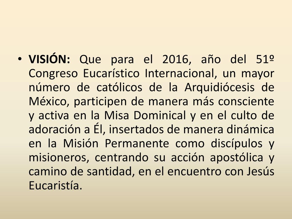 VISIÓN: Que para el 2016, año del 51º Congreso Eucarístico Internacional, un mayor número de católicos de la Arquidiócesis de México, participen de manera más consciente y activa en la Misa Dominical y en el culto de adoración a Él, insertados de manera dinámica en la Misión Permanente como discípulos y misioneros, centrando su acción apostólica y camino de santidad, en el encuentro con Jesús Eucaristía.