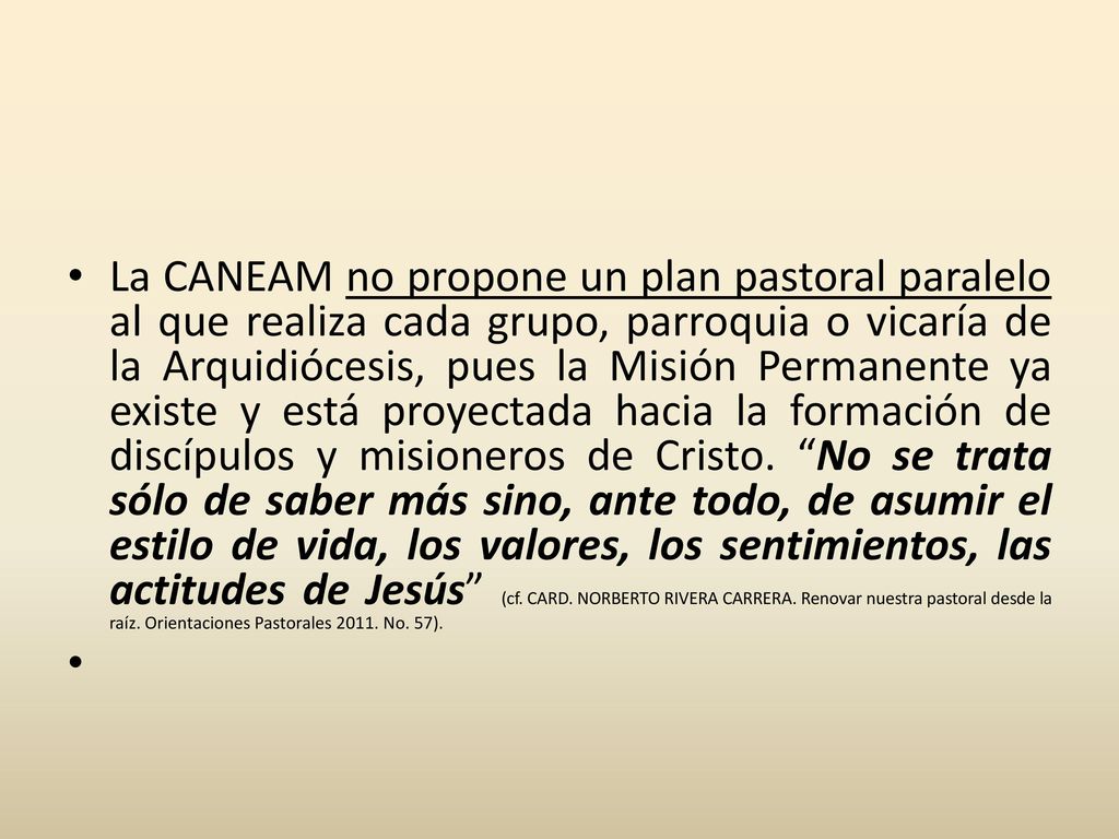 La CANEAM no propone un plan pastoral paralelo al que realiza cada grupo, parroquia o vicaría de la Arquidiócesis, pues la Misión Permanente ya existe y está proyectada hacia la formación de discípulos y misioneros de Cristo. No se trata sólo de saber más sino, ante todo, de asumir el estilo de vida, los valores, los sentimientos, las actitudes de Jesús (cf. CARD. NORBERTO RIVERA CARRERA. Renovar nuestra pastoral desde la raíz. Orientaciones Pastorales No. 57).