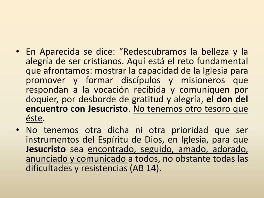 En Aparecida se dice: Redescubramos la belleza y la alegría de ser cristianos. Aquí está el reto fundamental que afrontamos: mostrar la capacidad de la Iglesia para promover y formar discípulos y misioneros que respondan a la vocación recibida y comuniquen por doquier, por desborde de gratitud y alegría, el don del encuentro con Jesucristo. No tenemos otro tesoro que éste.