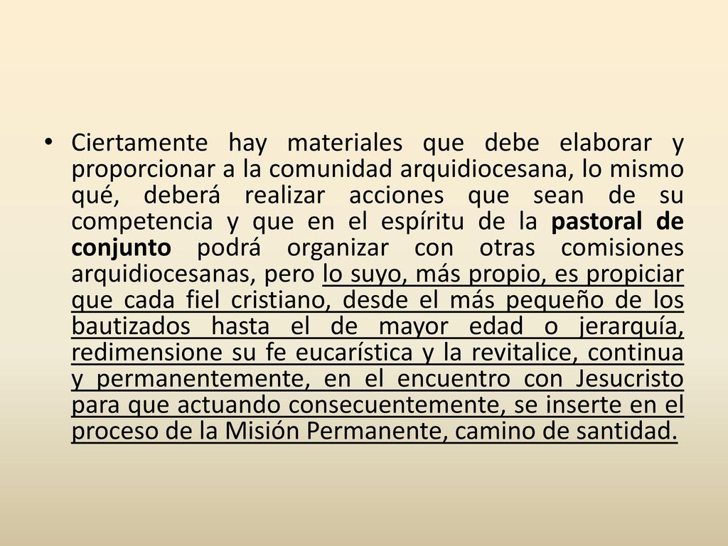 Ciertamente hay materiales que debe elaborar y proporcionar a la comunidad arquidiocesana, lo mismo qué, deberá realizar acciones que sean de su competencia y que en el espíritu de la pastoral de conjunto podrá organizar con otras comisiones arquidiocesanas, pero lo suyo, más propio, es propiciar que cada fiel cristiano, desde el más pequeño de los bautizados hasta el de mayor edad o jerarquía, redimensione su fe eucarística y la revitalice, continua y permanentemente, en el encuentro con Jesucristo para que actuando consecuentemente, se inserte en el proceso de la Misión Permanente, camino de santidad.