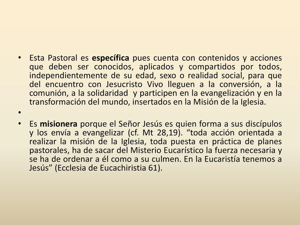 Esta Pastoral es específica pues cuenta con contenidos y acciones que deben ser conocidos, aplicados y compartidos por todos, independientemente de su edad, sexo o realidad social, para que del encuentro con Jesucristo Vivo lleguen a la conversión, a la comunión, a la solidaridad y participen en la evangelización y en la transformación del mundo, insertados en la Misión de la Iglesia.