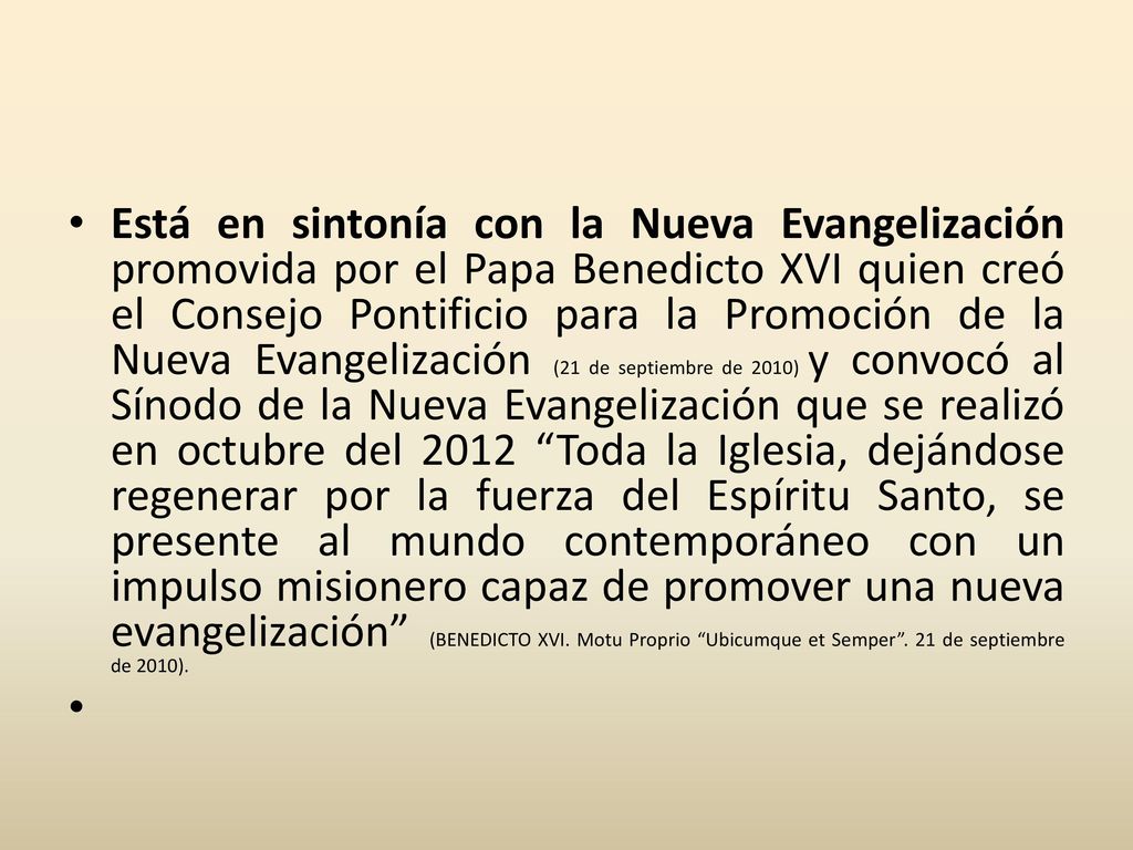 Está en sintonía con la Nueva Evangelización promovida por el Papa Benedicto XVI quien creó el Consejo Pontificio para la Promoción de la Nueva Evangelización (21 de septiembre de 2010) y convocó al Sínodo de la Nueva Evangelización que se realizó en octubre del 2012 Toda la Iglesia, dejándose regenerar por la fuerza del Espíritu Santo, se presente al mundo contemporáneo con un impulso misionero capaz de promover una nueva evangelización (BENEDICTO XVI. Motu Proprio Ubicumque et Semper . 21 de septiembre de 2010).