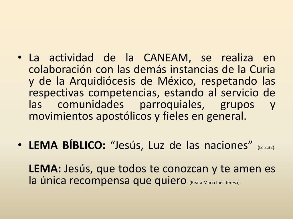 La actividad de la CANEAM, se realiza en colaboración con las demás instancias de la Curia y de la Arquidiócesis de México, respetando las respectivas competencias, estando al servicio de las comunidades parroquiales, grupos y movimientos apostólicos y fieles en general.