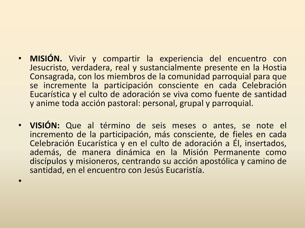MISIÓN. Vivir y compartir la experiencia del encuentro con Jesucristo, verdadera, real y sustancialmente presente en la Hostia Consagrada, con los miembros de la comunidad parroquial para que se incremente la participación consciente en cada Celebración Eucarística y el culto de adoración se viva como fuente de santidad y anime toda acción pastoral: personal, grupal y parroquial.