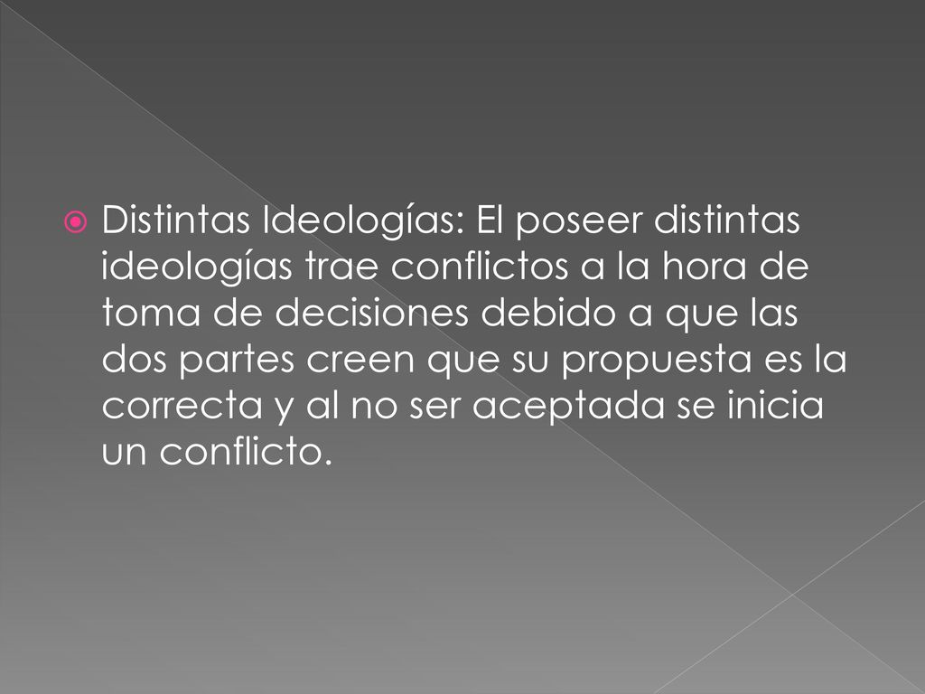 Distintas Ideologías: El poseer distintas ideologías trae conflictos a la hora de toma de decisiones debido a que las dos partes creen que su propuesta es la correcta y al no ser aceptada se inicia un conflicto.