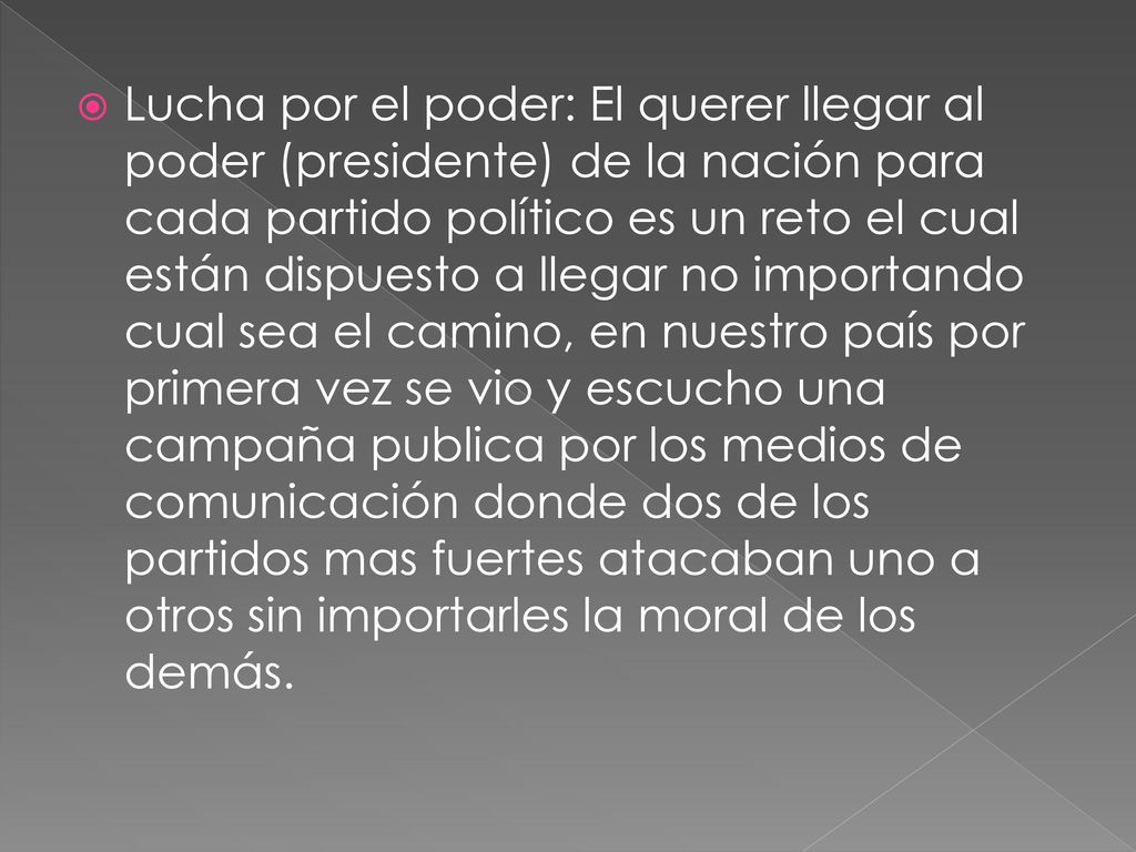 Lucha por el poder: El querer llegar al poder (presidente) de la nación para cada partido político es un reto el cual están dispuesto a llegar no importando cual sea el camino, en nuestro país por primera vez se vio y escucho una campaña publica por los medios de comunicación donde dos de los partidos mas fuertes atacaban uno a otros sin importarles la moral de los demás.