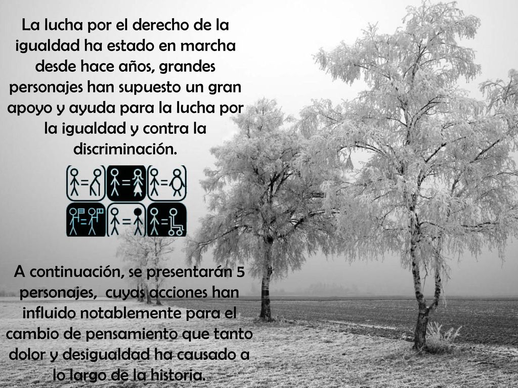 La lucha por el derecho de la igualdad ha estado en marcha desde hace años, grandes personajes han supuesto un gran apoyo y ayuda para la lucha por la igualdad y contra la discriminación.