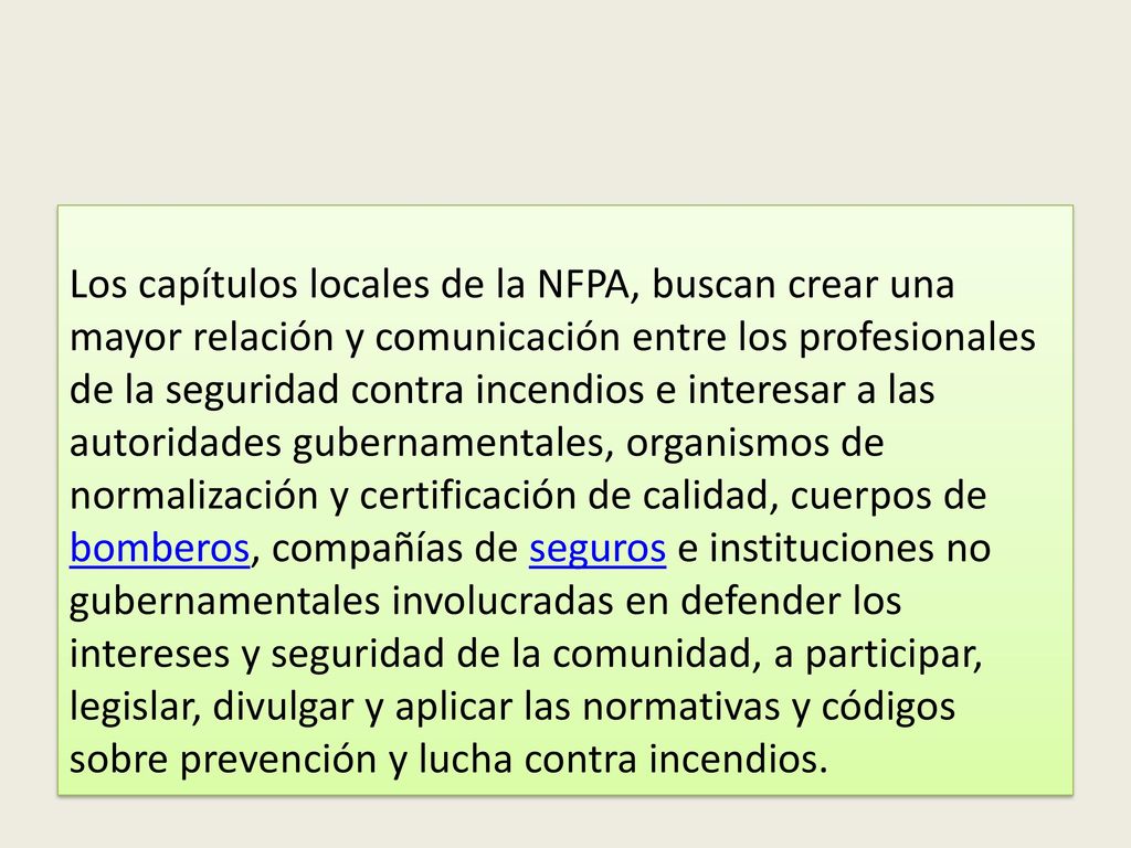 Los capítulos locales de la NFPA, buscan crear una mayor relación y comunicación entre los profesionales de la seguridad contra incendios e interesar a las autoridades gubernamentales, organismos de normalización y certificación de calidad, cuerpos de bomberos, compañías de seguros e instituciones no gubernamentales involucradas en defender los intereses y seguridad de la comunidad, a participar, legislar, divulgar y aplicar las normativas y códigos sobre prevención y lucha contra incendios.