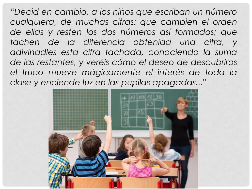 Decid en cambio, a los niños que escriban un número cualquiera, de muchas cifras; que cambien el orden de ellas y resten los dos números así formados; que tachen de la diferencia obtenida una cifra, y adivinadles esta cifra tachada, conociendo la suma de las restantes, y veréis cómo el deseo de descubriros el truco mueve mágicamente el interés de toda la clase y enciende luz en las pupilas apagadas...