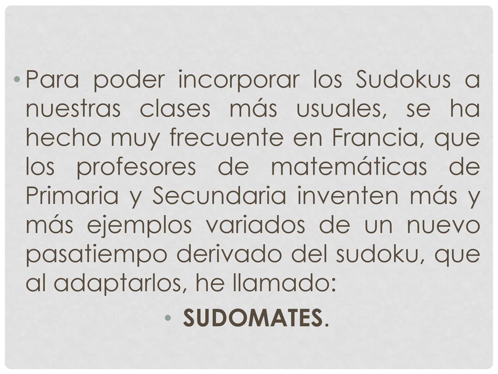 Para poder incorporar los Sudokus a nuestras clases más usuales, se ha hecho muy frecuente en Francia, que los profesores de matemáticas de Primaria y Secundaria inventen más y más ejemplos variados de un nuevo pasatiempo derivado del sudoku, que al adaptarlos, he llamado: