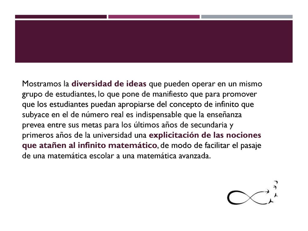 Mostramos la diversidad de ideas que pueden operar en un mismo grupo de estudiantes, lo que pone de manifiesto que para promover que los estudiantes puedan apropiarse del concepto de infinito que subyace en el de número real es indispensable que la enseñanza prevea entre sus metas para los últimos años de secundaria y primeros años de la universidad una explicitación de las nociones que atañen al infinito matemático, de modo de facilitar el pasaje de una matemática escolar a una matemática avanzada.