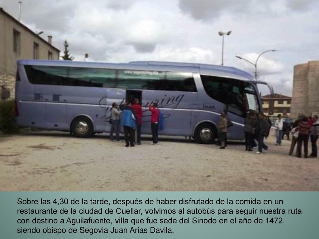 Sobre las 4,30 de la tarde, después de haber disfrutado de la comida en un restaurante de la ciudad de Cuellar, volvimos al autobús para seguir nuestra ruta con destino a Aguilafuente, villa que fue sede del Sinodo en el año de 1472, siendo obispo de Segovia Juan Arias Davila.