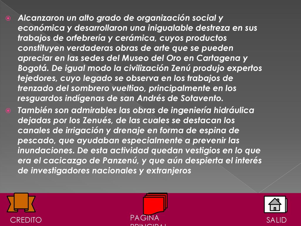 Alcanzaron un alto grado de organización social y económica y desarrollaron una inigualable destreza en sus trabajos de orfebrería y cerámica, cuyos productos constituyen verdaderas obras de arte que se pueden apreciar en las sedes del Museo del Oro en Cartagena y Bogotá. De igual modo la civilización Zenú produjo expertos tejedores, cuyo legado se observa en los trabajos de trenzado del sombrero vueltiao, principalmente en los resguardos indígenas de san Andrés de Sotavento.
