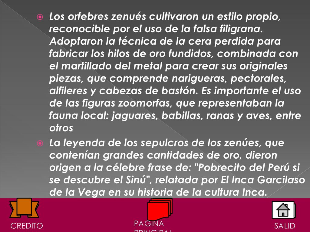 Los orfebres zenués cultivaron un estilo propio, reconocible por el uso de la falsa filigrana. Adoptaron la técnica de la cera perdida para fabricar los hilos de oro fundidos, combinada con el martillado del metal para crear sus originales piezas, que comprende narigueras, pectorales, alfileres y cabezas de bastón. Es importante el uso de las figuras zoomorfas, que representaban la fauna local: jaguares, babillas, ranas y aves, entre otros