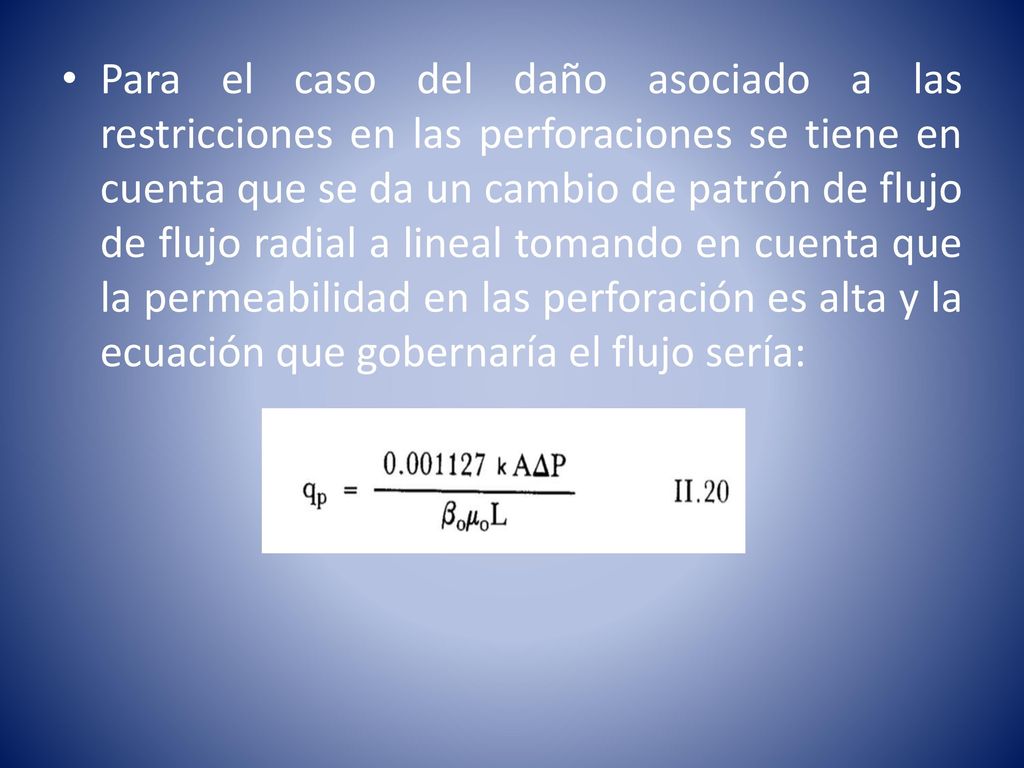 Para el caso del daño asociado a las restricciones en las perforaciones se tiene en cuenta que se da un cambio de patrón de flujo de flujo radial a lineal tomando en cuenta que la permeabilidad en las perforación es alta y la ecuación que gobernaría el flujo sería: