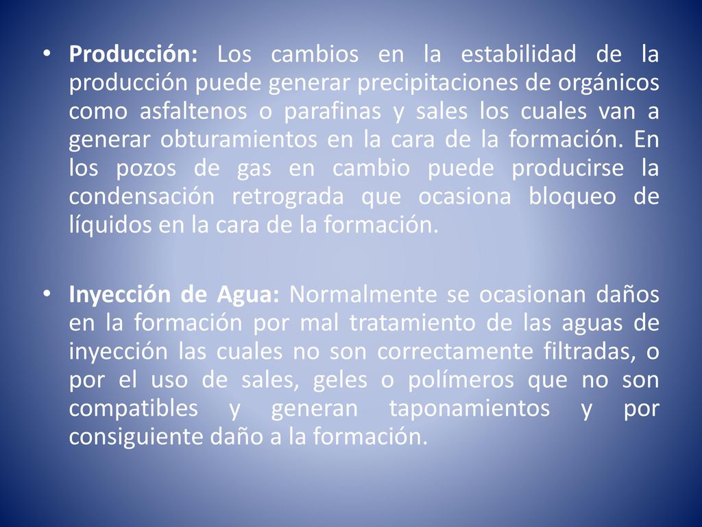 Producción: Los cambios en la estabilidad de la producción puede generar precipitaciones de orgánicos como asfaltenos o parafinas y sales los cuales van a generar obturamientos en la cara de la formación. En los pozos de gas en cambio puede producirse la condensación retrograda que ocasiona bloqueo de líquidos en la cara de la formación.