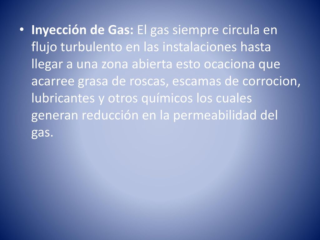 Inyección de Gas: El gas siempre circula en flujo turbulento en las instalaciones hasta llegar a una zona abierta esto ocaciona que acarree grasa de roscas, escamas de corrocion, lubricantes y otros químicos los cuales generan reducción en la permeabilidad del gas.