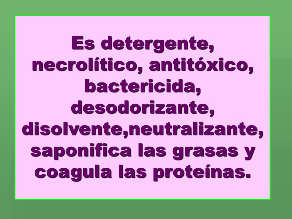 Es detergente, necrolítico, antitóxico, bactericida, desodorizante, disolvente,neutralizante, saponifica las grasas y coagula las proteínas.