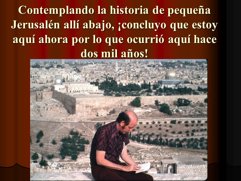 Contemplando la historia de pequeña Jerusalén allí abajo, ¡concluyo que estoy aquí ahora por lo que ocurrió aquí hace dos mil años!