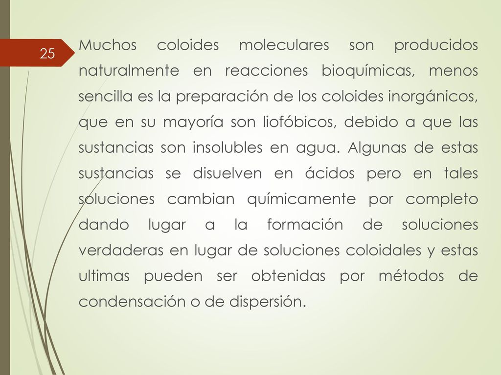Muchos coloides moleculares son producidos naturalmente en reacciones bioquímicas, menos sencilla es la preparación de los coloides inorgánicos, que en su mayoría son liofóbicos, debido a que las sustancias son insolubles en agua.
