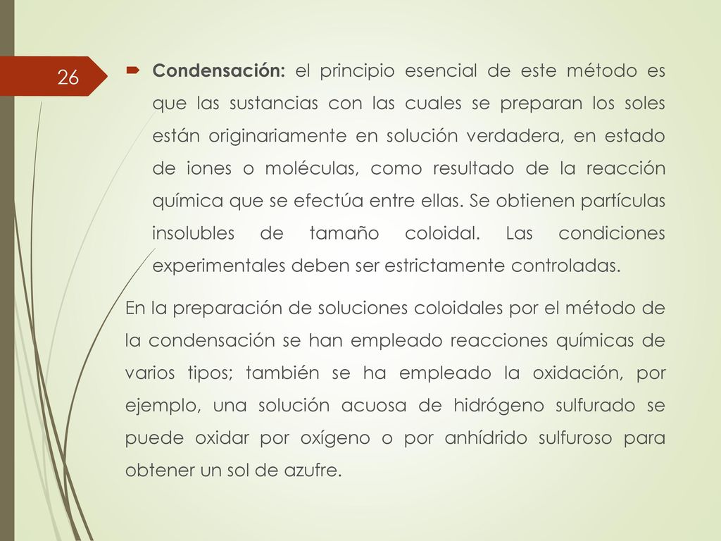 Condensación: el principio esencial de este método es que las sustancias con las cuales se preparan los soles están originariamente en solución verdadera, en estado de iones o moléculas, como resultado de la reacción química que se efectúa entre ellas. Se obtienen partículas insolubles de tamaño coloidal. Las condiciones experimentales deben ser estrictamente controladas.