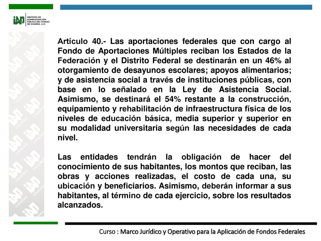 Artículo 40.- Las aportaciones federales que con cargo al Fondo de Aportaciones Múltiples reciban los Estados de la Federación y el Distrito Federal se destinarán en un 46% al otorgamiento de desayunos escolares; apoyos alimentarios; y de asistencia social a través de instituciones públicas, con base en lo señalado en la Ley de Asistencia Social. Asimismo, se destinará el 54% restante a la construcción, equipamiento y rehabilitación de infraestructura física de los niveles de educación básica, media superior y superior en su modalidad universitaria según las necesidades de cada nivel.