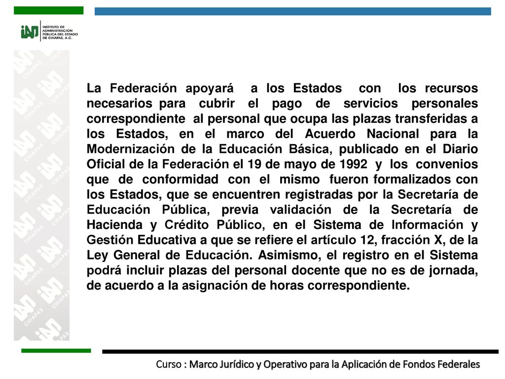 La Federación apoyará a los Estados con los recursos necesarios para cubrir el pago de servicios personales correspondiente al personal que ocupa las plazas transferidas a los Estados, en el marco del Acuerdo Nacional para la Modernización de la Educación Básica, publicado en el Diario Oficial de la Federación el 19 de mayo de 1992 y los convenios que de conformidad con el mismo fueron formalizados con los Estados, que se encuentren registradas por la Secretaría de Educación Pública, previa validación de la Secretaría de Hacienda y Crédito Público, en el Sistema de Información y Gestión Educativa a que se refiere el artículo 12, fracción X, de la Ley General de Educación.