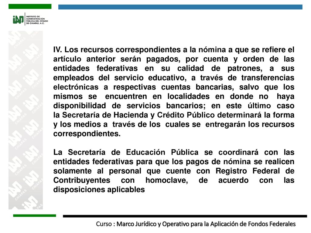 IV. Los recursos correspondientes a la nómina a que se refiere el artículo anterior serán pagados, por cuenta y orden de las entidades federativas en su calidad de patrones, a sus empleados del servicio educativo, a través de transferencias electrónicas a respectivas cuentas bancarias, salvo que los mismos se encuentren en localidades en donde no haya disponibilidad de servicios bancarios; en este último caso la Secretaría de Hacienda y Crédito Público determinará la forma y los medios a través de los cuales se entregarán los recursos correspondientes.