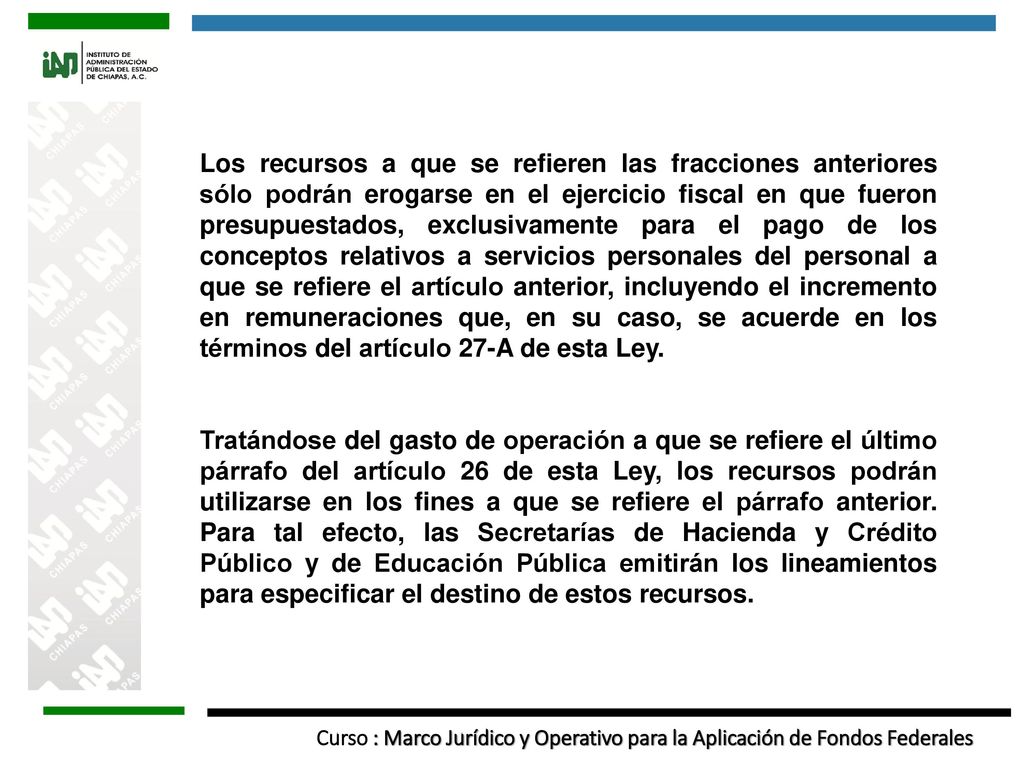 Los recursos a que se refieren las fracciones anteriores sólo podrán erogarse en el ejercicio fiscal en que fueron presupuestados, exclusivamente para el pago de los conceptos relativos a servicios personales del personal a que se refiere el artículo anterior, incluyendo el incremento en remuneraciones que, en su caso, se acuerde en los términos del artículo 27-A de esta Ley.