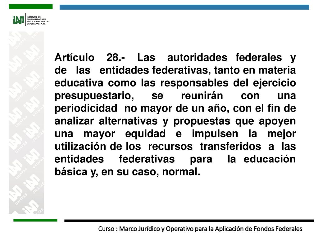 Artículo 28.- Las autoridades federales y de las entidades federativas, tanto en materia educativa como las responsables del ejercicio presupuestario, se reunirán con una periodicidad no mayor de un año, con el fin de analizar alternativas y propuestas que apoyen una mayor equidad e impulsen la mejor utilización de los recursos transferidos a las entidades federativas para la educación básica y, en su caso, normal.