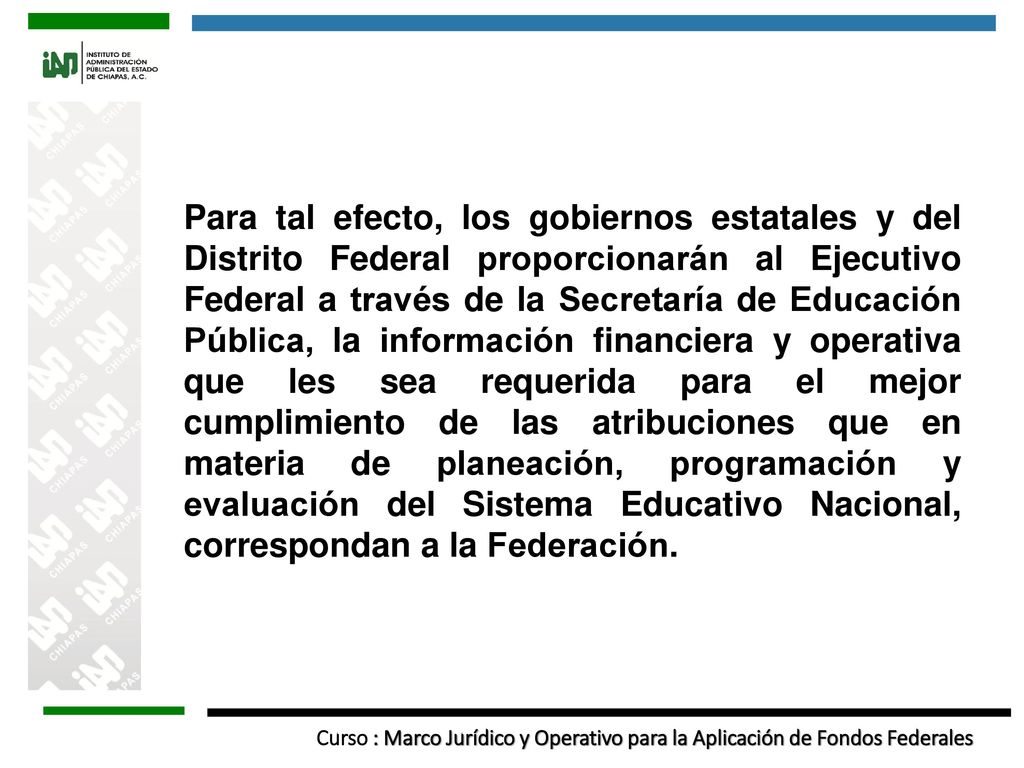 Para tal efecto, los gobiernos estatales y del Distrito Federal proporcionarán al Ejecutivo Federal a través de la Secretaría de Educación Pública, la información financiera y operativa que les sea requerida para el mejor cumplimiento de las atribuciones que en materia de planeación, programación y evaluación del Sistema Educativo Nacional, correspondan a la Federación.