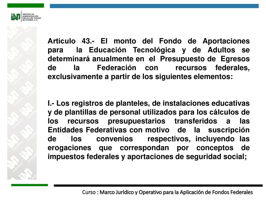 Artículo 43.- El monto del Fondo de Aportaciones para la Educación Tecnológica y de Adultos se determinará anualmente en el Presupuesto de Egresos de la Federación con recursos federales, exclusivamente a partir de los siguientes elementos: