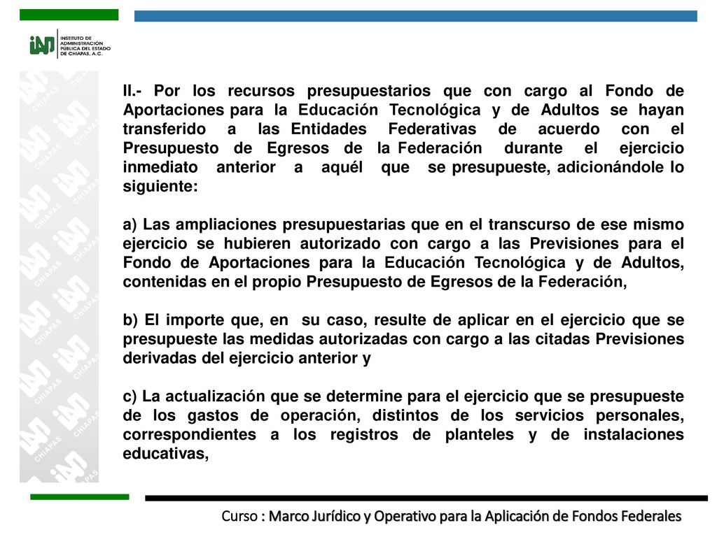 II.- Por los recursos presupuestarios que con cargo al Fondo de Aportaciones para la Educación Tecnológica y de Adultos se hayan transferido a las Entidades Federativas de acuerdo con el Presupuesto de Egresos de la Federación durante el ejercicio inmediato anterior a aquél que se presupueste, adicionándole lo siguiente: