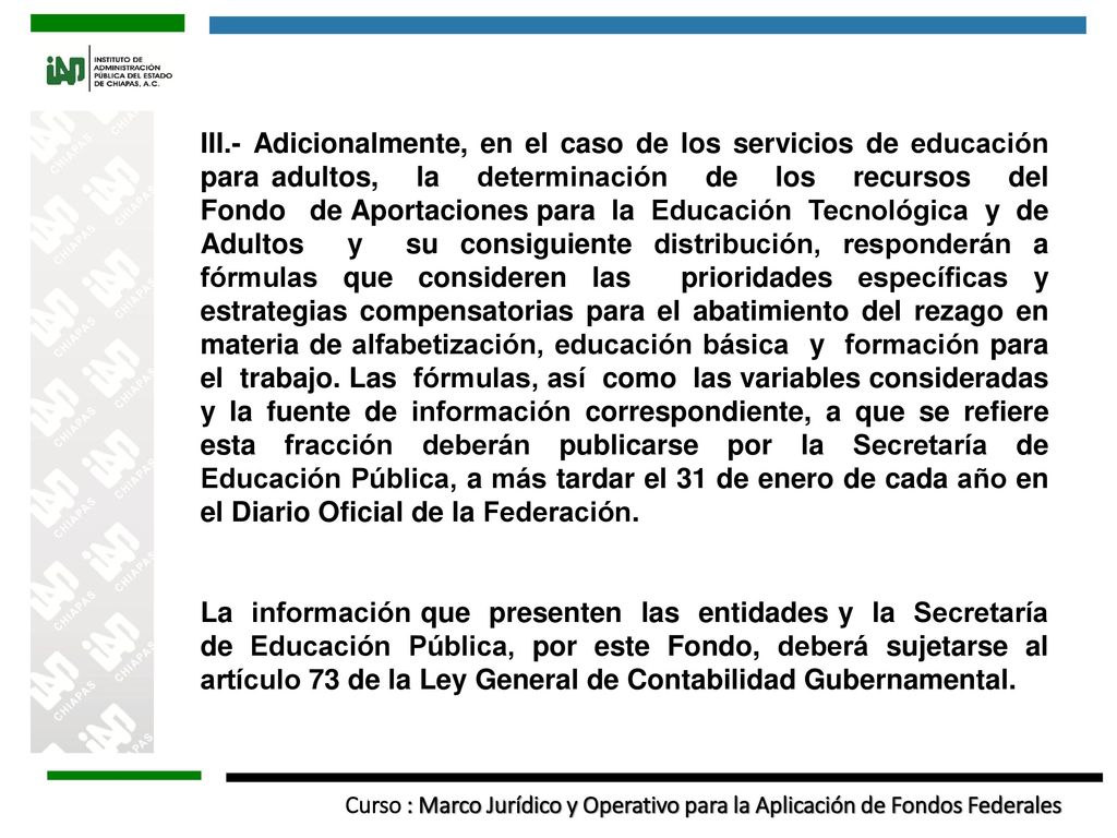III.- Adicionalmente, en el caso de los servicios de educación para adultos, la determinación de los recursos del Fondo de Aportaciones para la Educación Tecnológica y de Adultos y su consiguiente distribución, responderán a fórmulas que consideren las prioridades específicas y estrategias compensatorias para el abatimiento del rezago en materia de alfabetización, educación básica y formación para el trabajo. Las fórmulas, así como las variables consideradas y la fuente de información correspondiente, a que se refiere esta fracción deberán publicarse por la Secretaría de Educación Pública, a más tardar el 31 de enero de cada año en el Diario Oficial de la Federación.