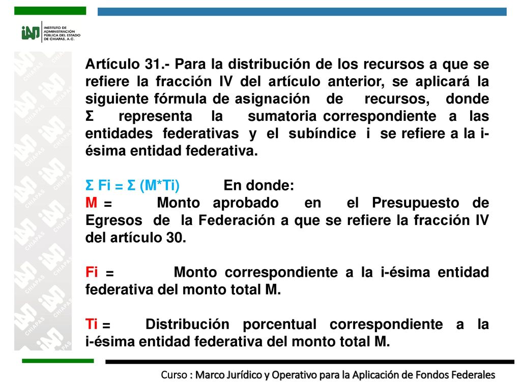 Artículo 31.- Para la distribución de los recursos a que se refiere la fracción IV del artículo anterior, se aplicará la siguiente fórmula de asignación de recursos, donde Ʃ representa la sumatoria correspondiente a las entidades federativas y el subíndice i se refiere a la i-ésima entidad federativa.